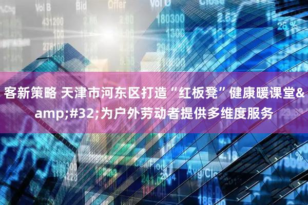 客新策略 天津市河东区打造“红板凳”健康暖课堂&#32;为户外劳动者提供多维度服务