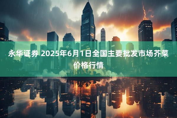永华证券 2025年6月1日全国主要批发市场芥菜价格行情