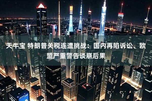 天牛宝 特朗普关税连遭挑战：国内再陷诉讼、欧盟严重警告谈崩后果