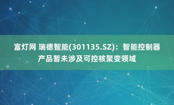 富灯网 瑞德智能(301135.SZ)：智能控制器产品暂未涉及可控核聚变领域