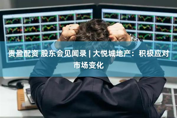 贵盈配资 股东会见闻录 | 大悦城地产：积极应对市场变化