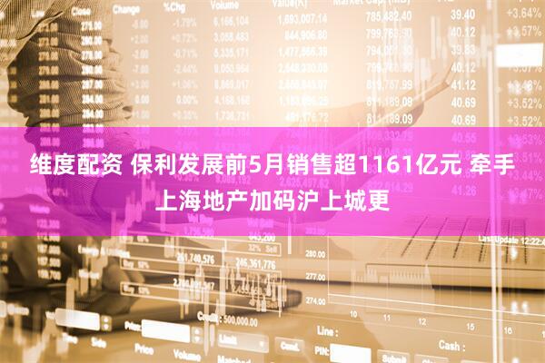 维度配资 保利发展前5月销售超1161亿元 牵手上海地产加码沪上城更