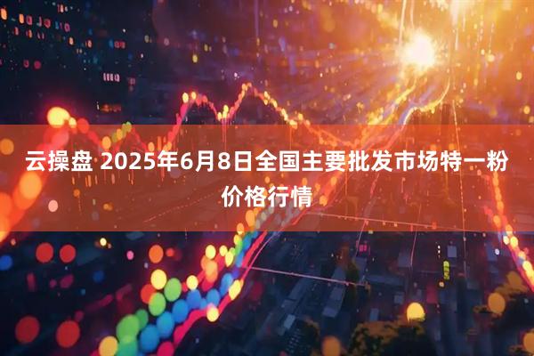 云操盘 2025年6月8日全国主要批发市场特一粉价格行情