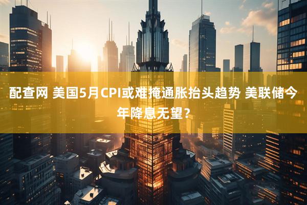 配查网 美国5月CPI或难掩通胀抬头趋势 美联储今年降息无望？