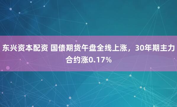 东兴资本配资 国债期货午盘全线上涨，30年期主力合约涨0.17%