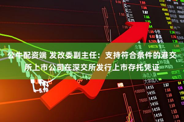 公牛配资端 发改委副主任：支持符合条件的港交所上市公司在深交所发行上市存托凭证