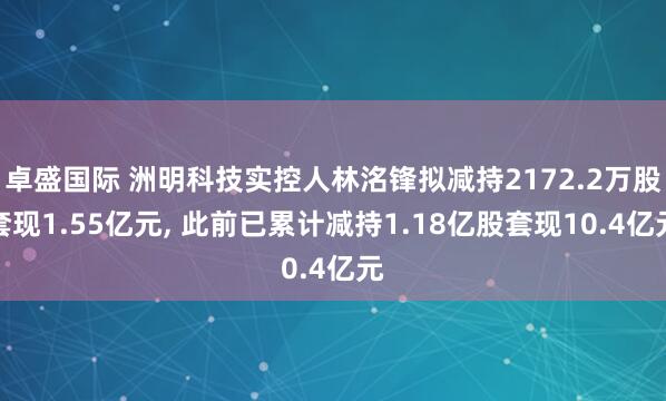 卓盛国际 洲明科技实控人林洺锋拟减持2172.2万股套现1.55亿元, 此前已累计减持1.18亿股套现10.4亿元