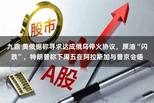九鼎 美俄据称寻求达成俄乌停火协议，原油“闪跌”，特朗普称下周五在阿拉斯加与普京会晤
