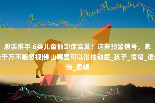 股票推手 6类儿童抽动症高发！这些预警信号，家长千万不能忽视|佛山哪里可以治抽动症_孩子_情绪_逻辑