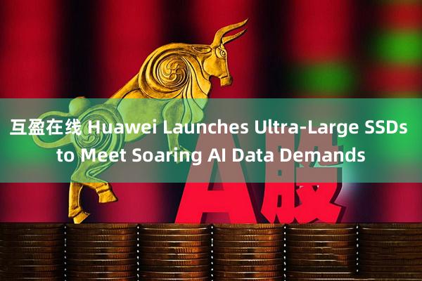 互盈在线 Huawei Launches Ultra-Large SSDs to Meet Soaring AI Data Demands