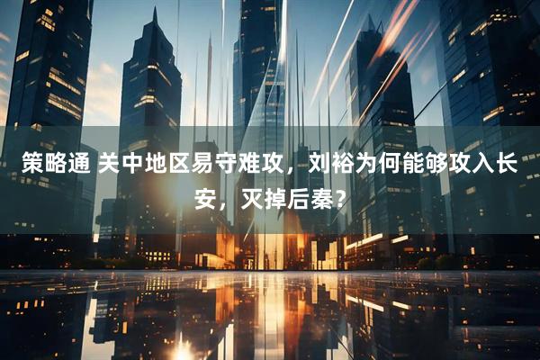 策略通 关中地区易守难攻，刘裕为何能够攻入长安，灭掉后秦？