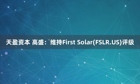 天盈资本 高盛：维持First Solar(FSLR.US)评级
