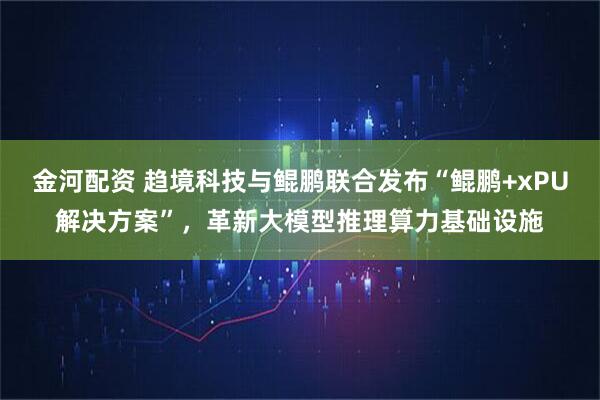 金河配资 趋境科技与鲲鹏联合发布“鲲鹏+xPU解决方案”，革新大模型推理算力基础设施