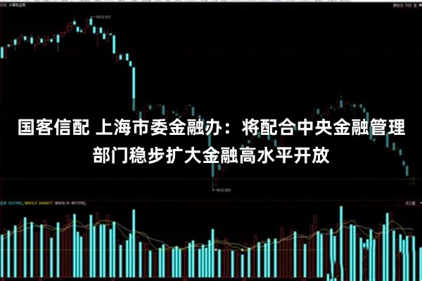 国客信配 上海市委金融办：将配合中央金融管理部门稳步扩大金融高水平开放