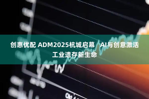 创惠优配 ADM2025杭城启幕   AI与创意激活工业遗存新生命