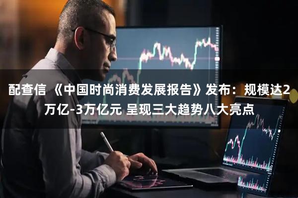 配查信 《中国时尚消费发展报告》发布：规模达2万亿-3万亿元 呈现三大趋势八大亮点