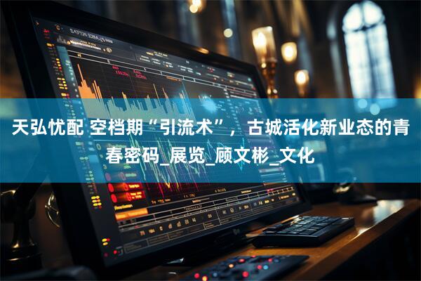 天弘忧配 空档期“引流术”，古城活化新业态的青春密码_展览_顾文彬_文化