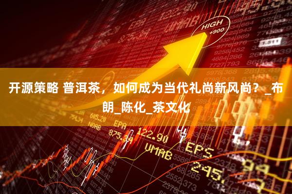 开源策略 普洱茶，如何成为当代礼尚新风尚？_布朗_陈化_茶文化